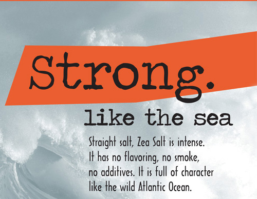 Strong like the sea. Straight salt, Zea Salt is intense. It has no flavoring, no smoke, no additives. It is full of character like the wild Atlantic Ocean.